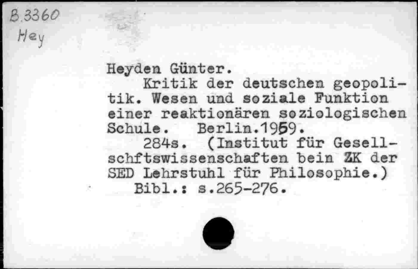 ﻿a.336<9
Hey
Heyden Günter.
Kritik der deutschen geopoli-tik. Wesen und soziale Funktion einer reaktionären soziologischen Schule. Berlin.1959»
284s. (Institut für Gesell-schftswissenschaften bein ZK der SED Lehrstuhl für Philosophie.)
Bibi.: s.265-276.